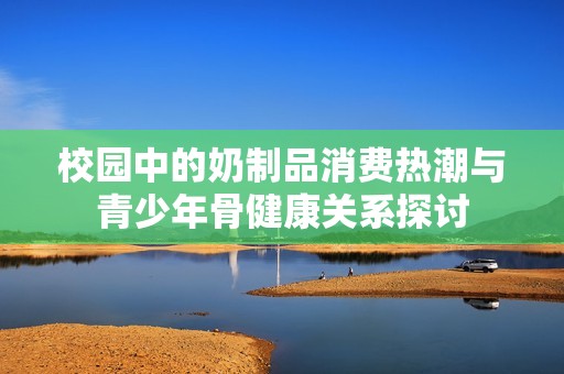 校园中的奶制品消费热潮与青少年骨健康关系探讨