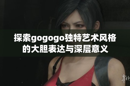 探索gogogo独特艺术风格的大胆表达与深层意义