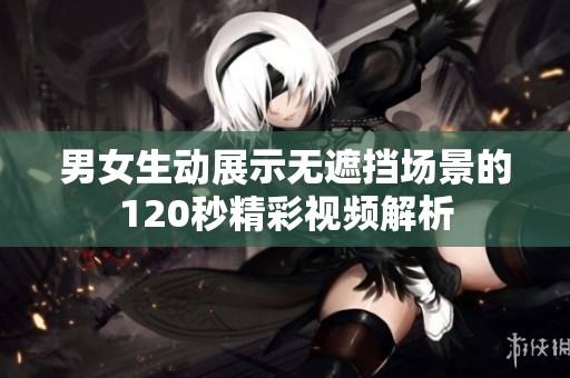 男女生动展示无遮挡场景的120秒精彩视频解析
