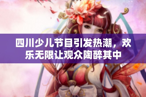 四川少儿节目引发热潮，欢乐无限让观众陶醉其中
