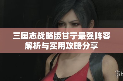 三国志战略版甘宁最强阵容解析与实用攻略分享