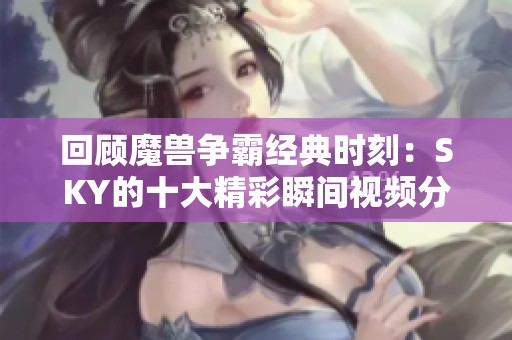 回顾魔兽争霸经典时刻：SKY的十大精彩瞬间视频分享