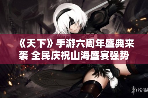 《天下》手游六周年盛典来袭 全民庆祝山海盛宴强势开启