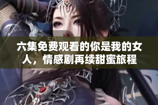 六集免费观看的你是我的女人，情感剧再续甜蜜旅程