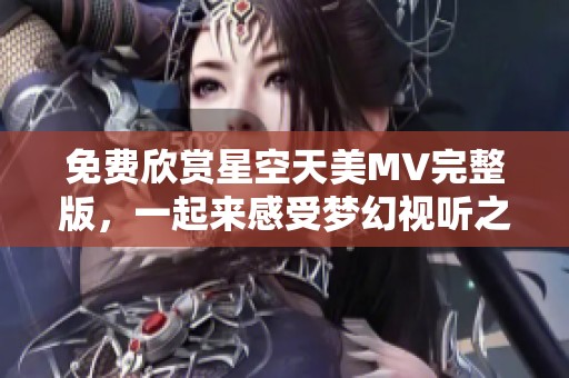 免费欣赏星空天美MV完整版，一起来感受梦幻视听之旅