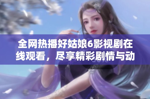 全网热播好姑娘6影视剧在线观看，尽享精彩剧情与动人故事
