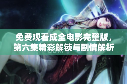 免费观看成全电影完整版，第六集精彩解锁与剧情解析