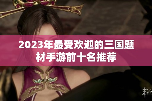 2023年最受欢迎的三国题材手游前十名推荐