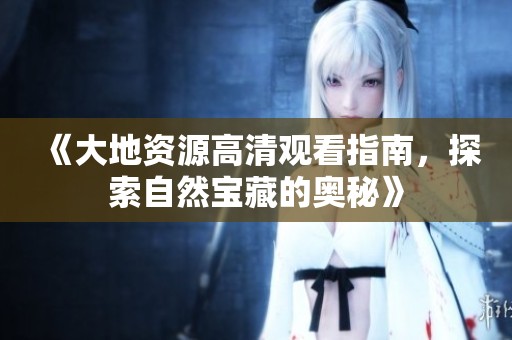 《大地资源高清观看指南，探索自然宝藏的奥秘》
