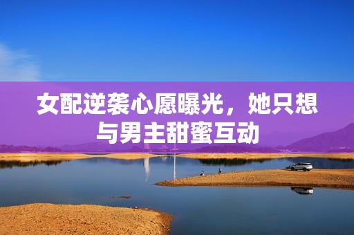 女配逆袭心愿曝光，她只想与男主甜蜜互动