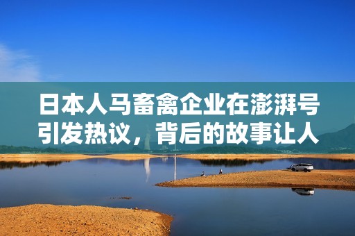 日本人马畜禽企业在澎湃号引发热议，背后的故事让人深思
