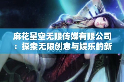 麻花星空无限传媒有限公司：探索无限创意与娱乐的新纪元