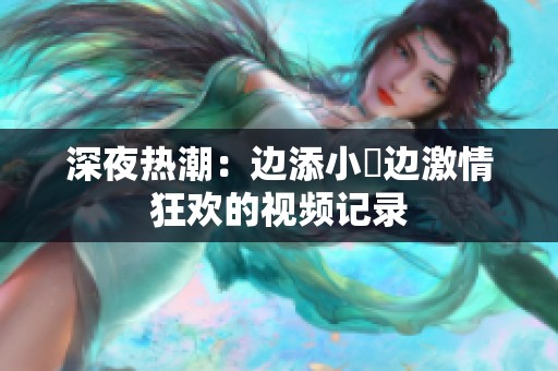深夜热潮：边添小泬边激情狂欢的视频记录