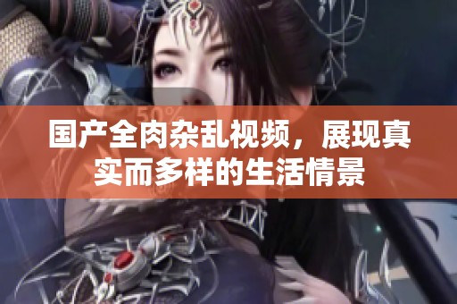 国产全肉杂乱视频，展现真实而多样的生活情景