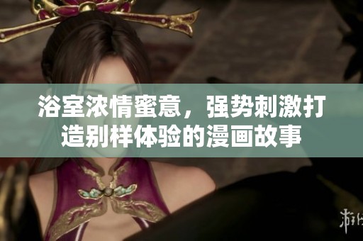 浴室浓情蜜意，强势刺激打造别样体验的漫画故事