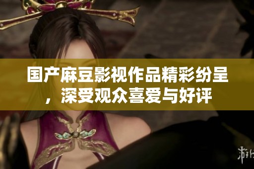 国产麻豆影视作品精彩纷呈，深受观众喜爱与好评
