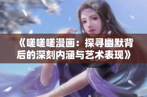 《嗟嗟嗟漫画：探寻幽默背后的深刻内涵与艺术表现》