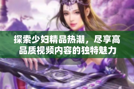 探索少妇精品热潮，尽享高品质视频内容的独特魅力