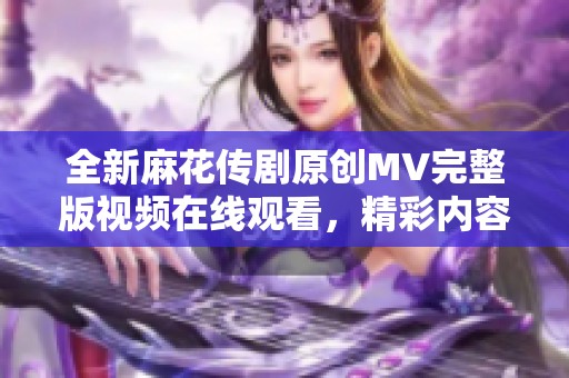 全新麻花传剧原创MV完整版视频在线观看，精彩内容不容错过