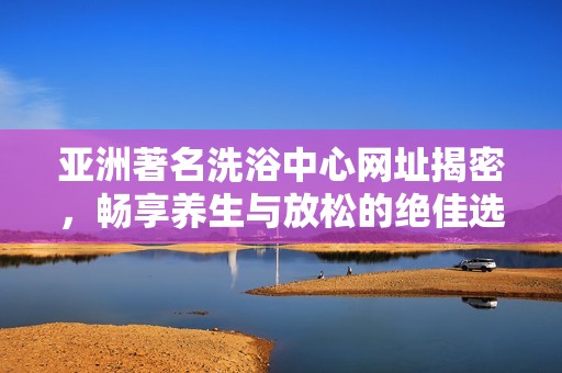 亚洲著名洗浴中心网址揭密，畅享养生与放松的绝佳选择