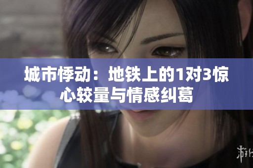城市悸动：地铁上的1对3惊心较量与情感纠葛