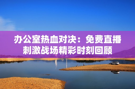办公室热血对决：免费直播刺激战场精彩时刻回顾