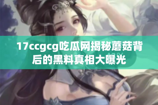 17ccgcg吃瓜网揭秘蘑菇背后的黑料真相大曝光