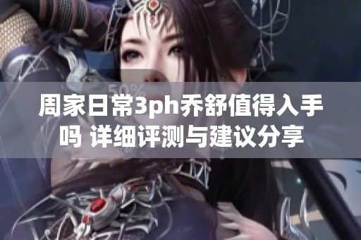 周家日常3ph乔舒值得入手吗 详细评测与建议分享