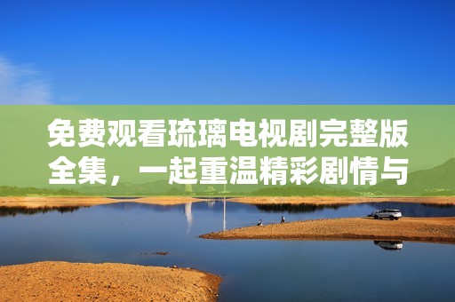 免费观看琉璃电视剧完整版全集，一起重温精彩剧情与角色魅力