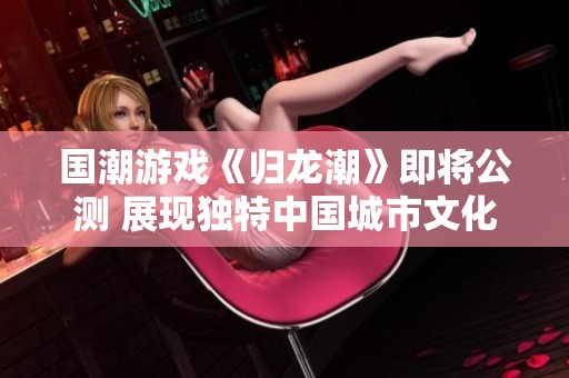 国潮游戏《归龙潮》即将公测 展现独特中国城市文化魅力