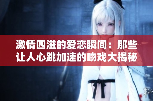 激情四溢的爱恋瞬间：那些让人心跳加速的吻戏大揭秘