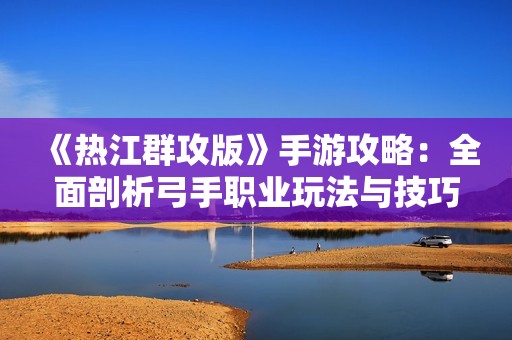《热江群攻版》手游攻略：全面剖析弓手职业玩法与技巧