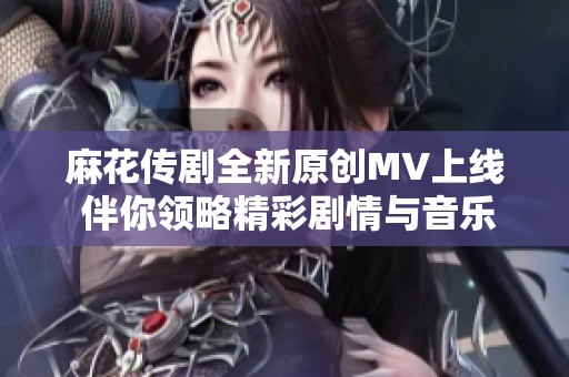 麻花传剧全新原创MV上线 伴你领略精彩剧情与音乐魅力
