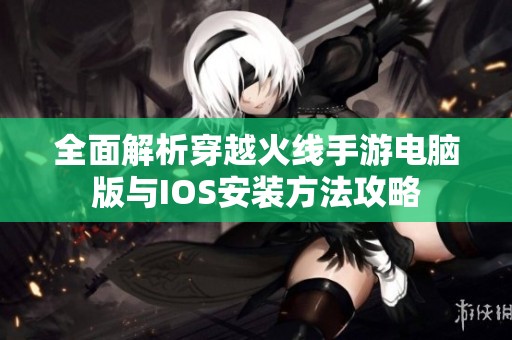 全面解析穿越火线手游电脑版与IOS安装方法攻略