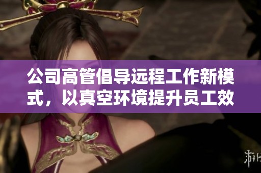 公司高管倡导远程工作新模式，以真空环境提升员工效率