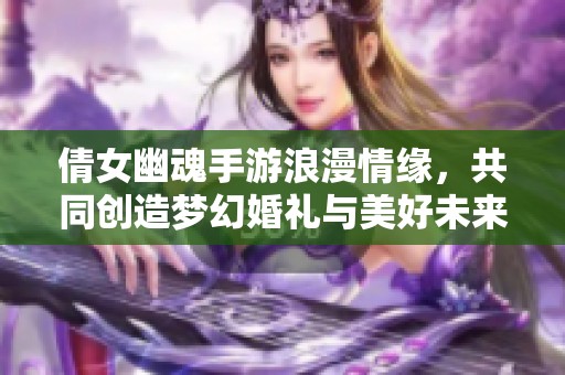 倩女幽魂手游浪漫情缘，共同创造梦幻婚礼与美好未来