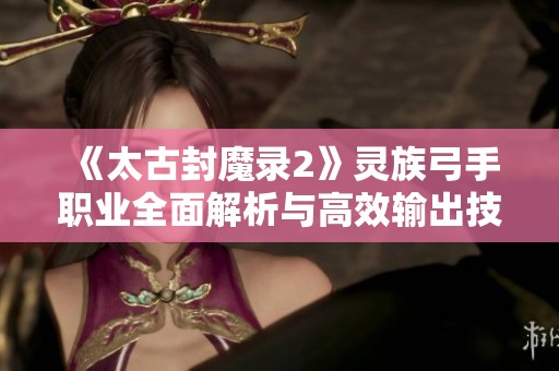 《太古封魔录2》灵族弓手职业全面解析与高效输出技巧分享