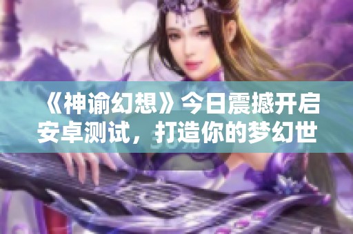 《神谕幻想》今日震撼开启安卓测试，打造你的梦幻世界！