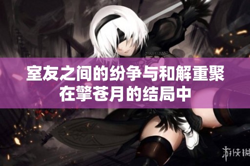 室友之间的纷争与和解重聚在擎苍月的结局中