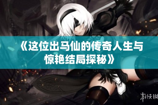 《这位出马仙的传奇人生与惊艳结局探秘》