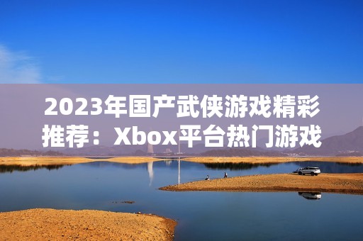2023年国产武侠游戏精彩推荐：Xbox平台热门游戏一览