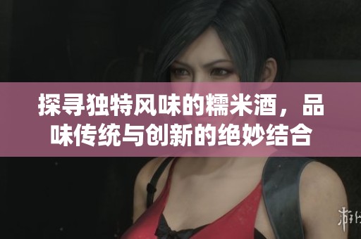探寻独特风味的糯米酒，品味传统与创新的绝妙结合