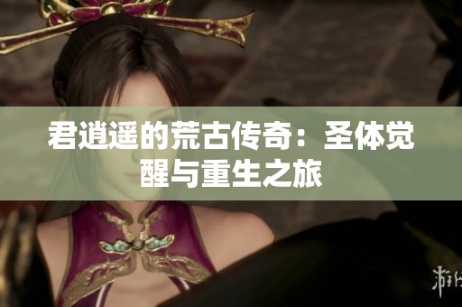 君逍遥的荒古传奇：圣体觉醒与重生之旅