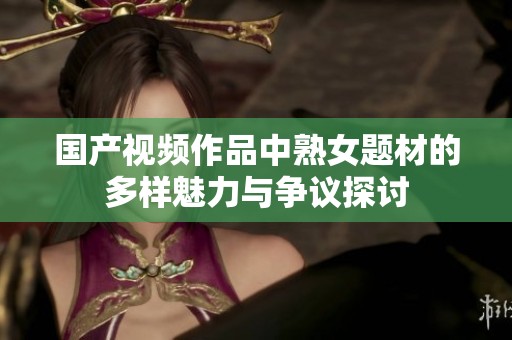 国产视频作品中熟女题材的多样魅力与争议探讨