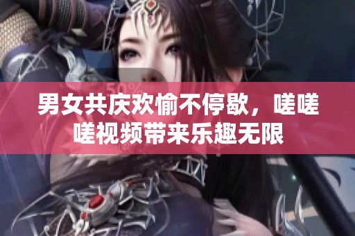 男女共庆欢愉不停歇，嗟嗟嗟视频带来乐趣无限