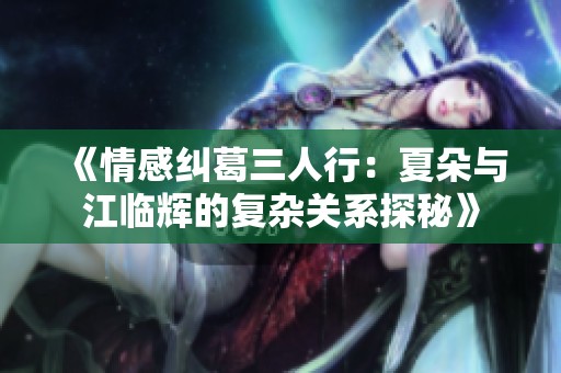 《情感纠葛三人行：夏朵与江临辉的复杂关系探秘》