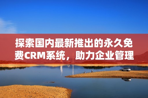 探索国内最新推出的永久免费CRM系统，助力企业管理与客户关系提升