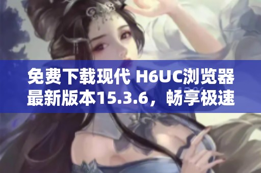 免费下载现代 H6UC浏览器最新版本15.3.6，畅享极速上网体验