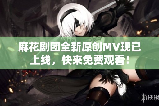 麻花剧团全新原创MV现已上线，快来免费观看！
