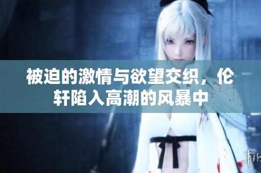 被迫的激情与欲望交织，伦轩陷入高潮的风暴中